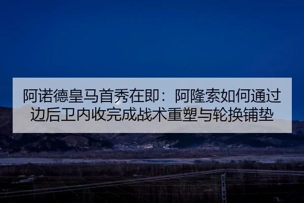 阿诺德皇马首秀在即：阿隆索如何通过边后卫内收完成战术重塑与轮换铺垫